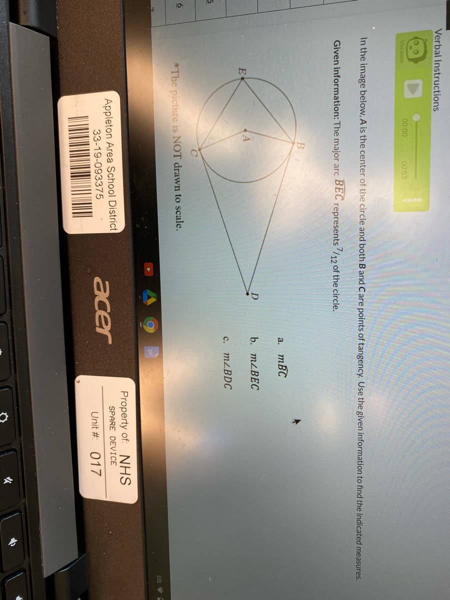 Verbal Instructions
Vocaroo
00:00
00:53
In the image below, A is the center of the circle and both B and C are points of tangency. Use the given information to find the indicated measures.
Given information: The major arc
ВЕС
/12of the circle.
represents
a. mBC
b. MLBEC
E
c. MZBDC
6
*The picture is NOT drawn to scale.
Property of: NHS
Appleton Area School District
33-19-093375
SPARE DEVICE
acer
Unit # 017
