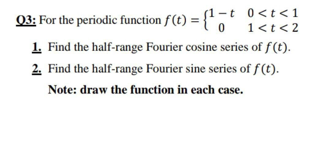 Q3: For the periodic function f(t) = {' -t 0<t < 1
1 <t< 2
|
1. Find the half-range Fourier cosine series of f(t).
2. Find the half-range Fourier sine series of f (t).
Note: draw the function in each case.
