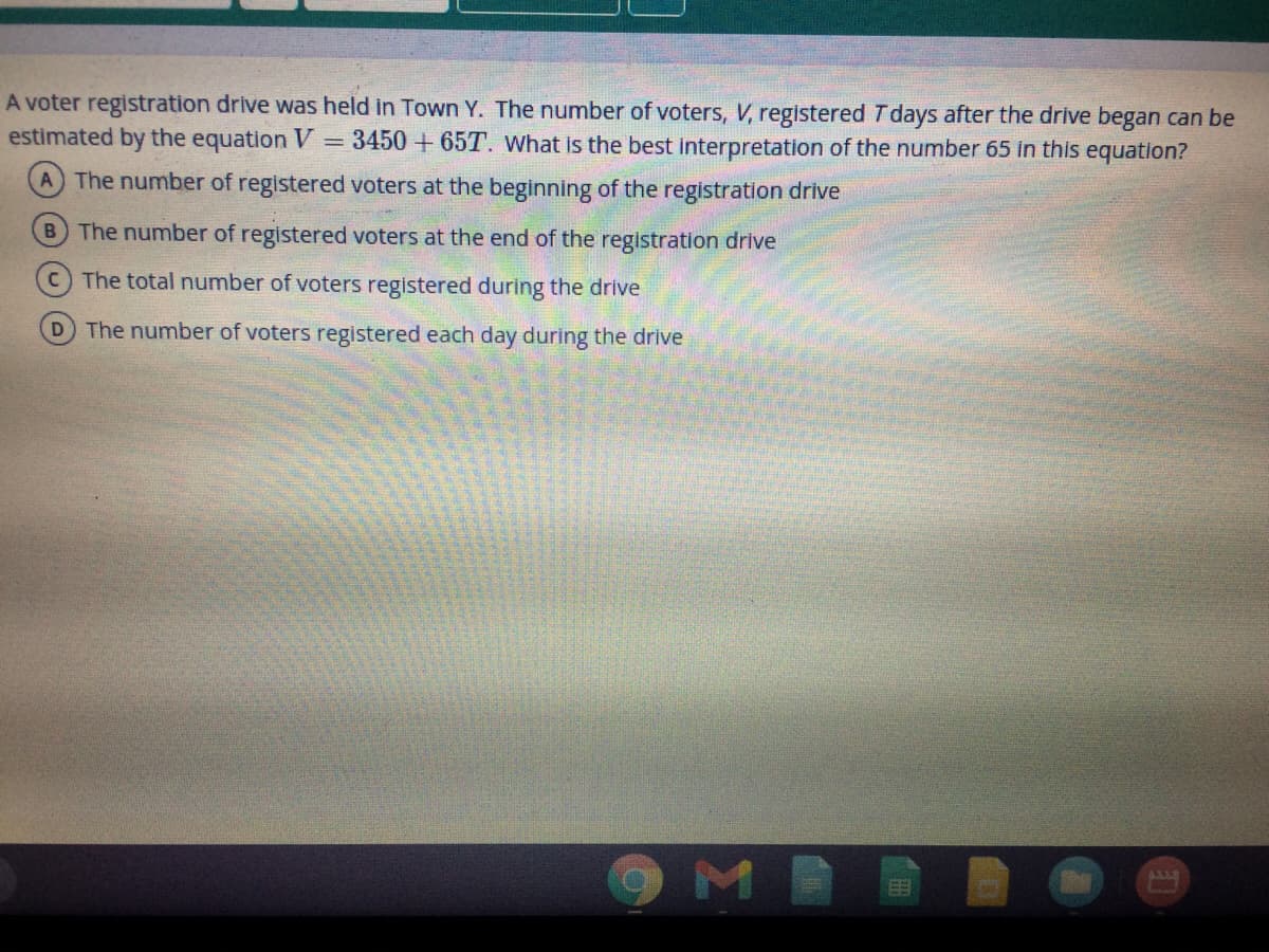 A voter registration drive was held in Town Y. The number of voters, V, registered T days after the drive began can be
estimated by the equation V = 3450 + 65T. What is the best interpretation of the number 65 in this equation?
A The number of registered voters at the beginning of the registration drive
B The number of registered voters at the end of the registration drive
CThe total number of voters registered during the drive
D The number of voters registered each day during the drive
