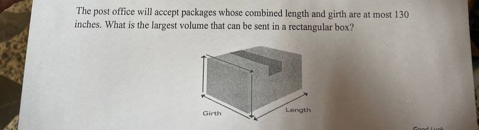 The post office will accept packages whose combined length and girth are at most 130
inches. What is the largest volume that can be sent in a rectangular box?
Girth
Length
Good Luck