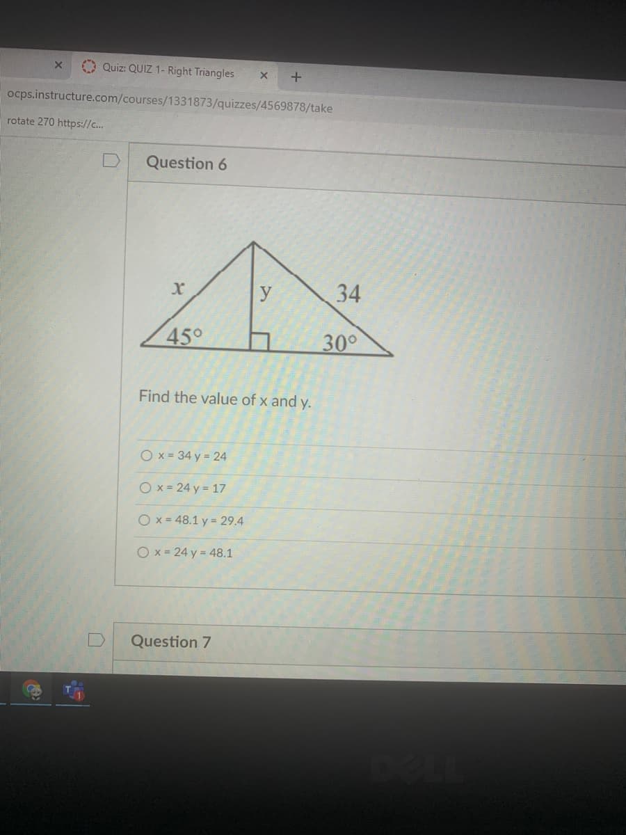 O Quiz: QUIZ 1- Right Triangles
ocps.instructure.com/courses/1331873/quizzes/4569878/take
rotate 270 https://c..
Question 6
y
34
45°
30°
Find the value of x and y.
O x = 34 y = 24
O x = 24 y = 17
O x = 48.1 y = 29.4
Ox-24 y = 48.1
Question 7
