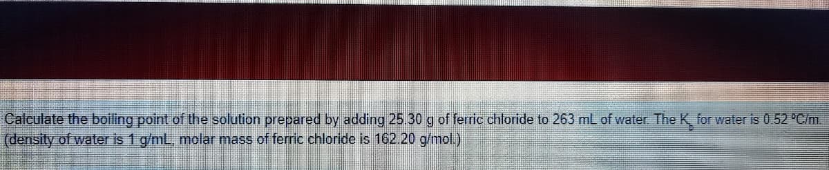 Calculate the boiling point of the solution prepared by adding 25.30 g of ferric chloride to 263 mL of water The K for water is 0.52 "Cim.
(density of water is 1 g/ml, molar mass of ferric chloride is 162.20 g/mol.)
