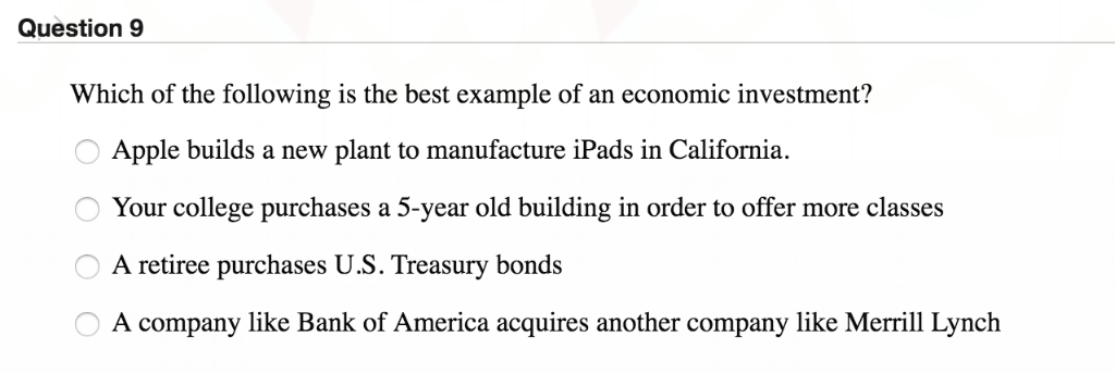 Question 9
Which of the following is the best example of an economic investment?
Apple builds a new plant to manufacture iPads in California.
Your college purchases a 5-year old building in order to offer more classes
A retiree purchases U.S. Treasury bonds
A company like Bank of America acquires another company like Merrill Lynch