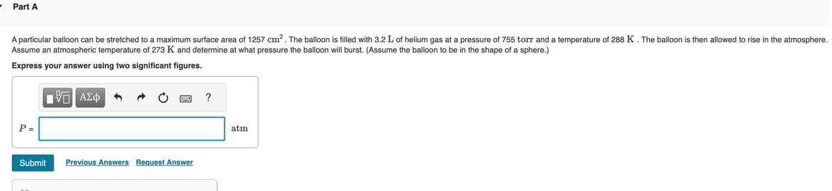 7
Part A
A particular balloon can be stretched to a maximum surface area of 1257 cm². The balloon is filled with 3.2 L of helium gas at a pressure of 755 torr and a temperature of 288 K. The balloon is then allowed to rise in the atmosphere.
Assume an atmospheric temperature of 273 K and determine at what pressure the balloon will burst. (Assume the balloon to be in the shape of a sphere.)
Express your answer using two significant figures.
P =
Submit
17 ΑΣΦ
Previous Answers Request Answer
?
atm