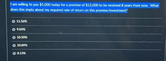 I am willing to pay $5,000 today for a promise of $12,000 to be received 8 years from now. What
does this imply about my required rate of return on this promise/investment?
11.56%
09.04%
10.50%
10.89%
8.13%