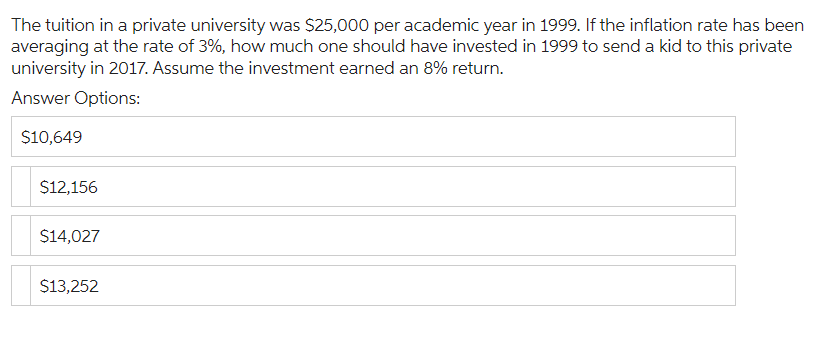 The tuition in a private university was $25,000 per academic year in 1999. If the inflation rate has been
averaging at the rate of 3%, how much one should have invested in 1999 to send a kid to this private
university in 2017. Assume the investment earned an 8% return.
Answer Options:
$10,649
$12,156
$14,027
$13,252