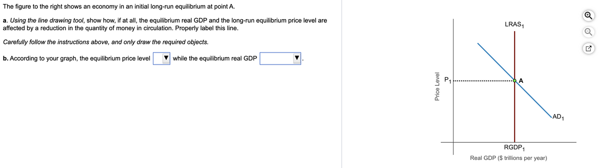 The figure to the right shows an economy in an initial long-run equilibrium at point A.
a. Using the line drawing tool, show how, if at all, the equilibrium real GDP and the long-run equilibrium price level are
affected by a reduction in the quantity of money in circulation. Properly label this line.
Carefully follow the instructions above, and only draw the required objects.
b. According to your graph, the equilibrium price level
while the equilibrium real GDP
Price Level
LRAS₁
A
RGDP1
Real GDP ($ trillions per year)
AD₁