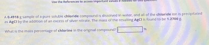 Use the References to access important values if needed
A 0.4918 g sample of a pure soluble chloride compound is dissolved in water, and all of the chloride ion is precipitated
as AgCl by the addition of an excess of silver nitrate. The mass of the resulting AgCl is found to be 1.2700 g.
What is the mass percentage of chlorine in the original compound?
96