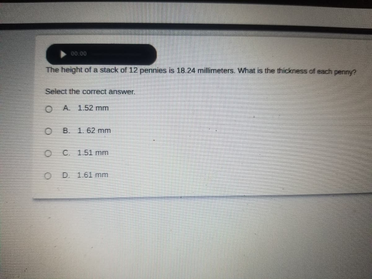 00.00
The height of a stack of 12 pennies is 18.24 millimeters. What is the thickness of each penny?
Select the correct answer.
O A.
1.52 mm
B. 1.62 mm
C. 1.51 mm
D.
1.61 mm
