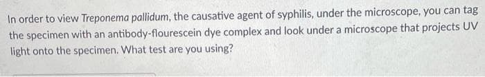 In order to view Treponema pallidum, the causative agent of syphilis, under the microscope, you can tag
the specimen with an antibody-flourescein dye complex and look under a microscope that projects UV
light onto the specimen. What test are you using?

