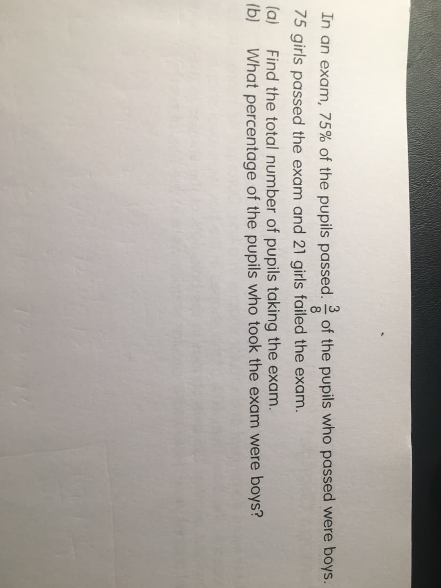 of the pupils who passed were boys.
8
3
In an exam, 75% of the pupils passed.
75 girls passed the exam and 21 girls failed the exam.
Find the total number of pupils taking the exam.
(a)
(b)
What percentage of the pupils who took the exam were boys?

