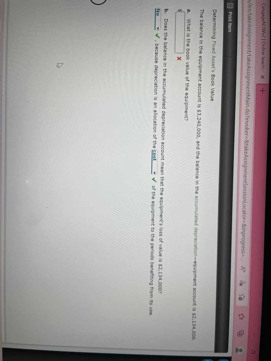 CengageNOWv2 | Online teachin x +
/ilrn/takeAssignment/takeAssignmentMain.do?invoker=&takeAssignmentSession Locator=&inprogress=... A
Print Item
A
Determining Fixed Asset's Book Value
The balance in the equipment account is $3,240,000, and the balance in the accumulated depreciation-equipment account is $2,134,000.
a. What is the book value of the equipment?
X
b. Does the balance in the accumulated depreciation account mean that the equipment's loss of value is $2,134,000?
✓, because depreciation is an allocation of the cost
No
of the equipment to the periods benefiting from its use.
E
00