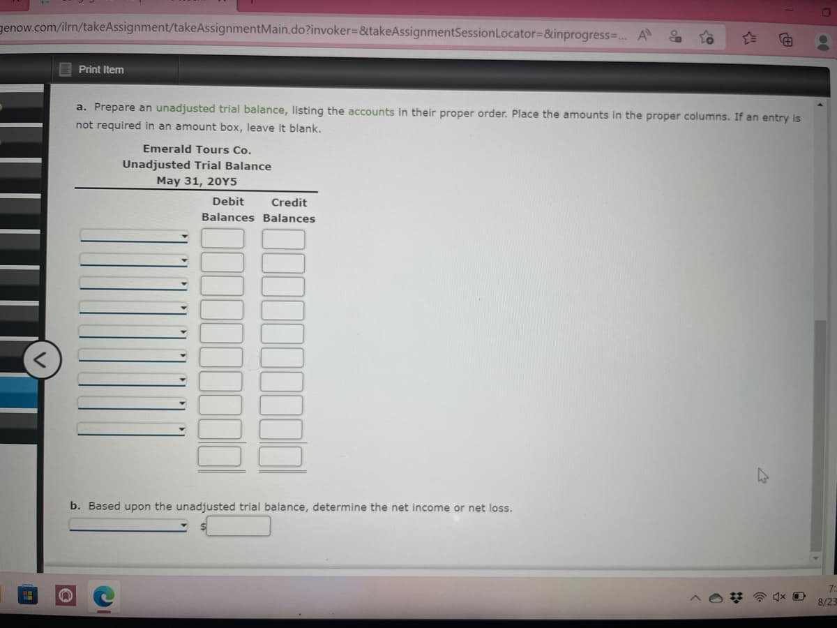 genow.com/ilrn/takeAssignment/takeAssignmentMain.do?invoker=&takeAssignmentSession Locator=&inprogress=... All S
Print Item
n
a. Prepare an unadjusted trial balance, listing the accounts in their proper order. Place the amounts in the proper columns. If an entry is
not required in an amount box, leave it blank.
Emerald Tours Co.
Unadjusted Trial Balance
May 31, 20Y5
Debit Credit
Balances Balances
b. Based upon the unadjusted trial balance, determine the net income or net loss.
#@4x0
8/23