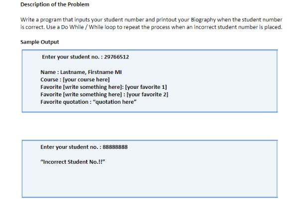 Description of the Problem
Write a program that inputs your student number and printout your Biography when the student number
is correct. Use a Do While / While loop to repeat the process when an incorrect student number is placed.
Sample Output
Enter your student no. : 29766512
Name : Lastname, Firstname MI
Course : [your course here]
Favorite [write something here]: [your favorite 1]
Favorite [write something here] : [your favorite 2]
Favorite quotation : "quotation here"
Enter your student no. : 88888888
"Incorrect Student No.!"
