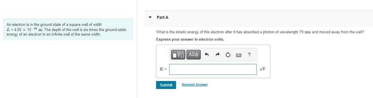 An electron is in the ground state of a square well of width
L = 4.00 x 10-10 m. The depth of the well is six times the ground-state
energy of an electron in an infinite well of the same width.
Part A
What is the kinetic energy of this electron after it has absorbed a photon of wavelength 79 nm and moved away from the well?
Express your answer in electron volts.
K =
ΜΕ ΑΣΦ
Submit
Request Answer
?
eV