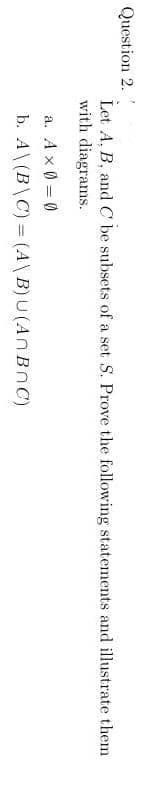 Question 2.
Let A, B, and C be subsets of a set S. Prove the following statements and illustrate them
with diagrams.
a. A x 0 = 0
b. A\(B\C) = (A\B)U(An BnC)