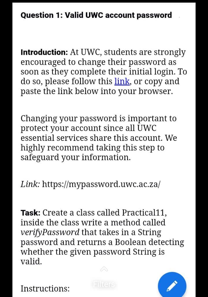 Question 1: Valid UWC account password
Introduction: At UWC, students are strongly
encouraged to change their password as
soon as they complete their initial login. To
do so, please follow this link, or copy and
paste the link below into your browser.
Changing your password is important to
protect your account since all UWC
essential services share this account. We
highly recommend taking this step to
safeguard your information.
Link: https://mypassword.uwc.ac.za/
Task: Create a class called Practical11,
inside the class write a method called
verifyPassword that takes in a String
password and returns a Boolean detecting
whether the given pas word String is
valid.
Instructions:
Filters