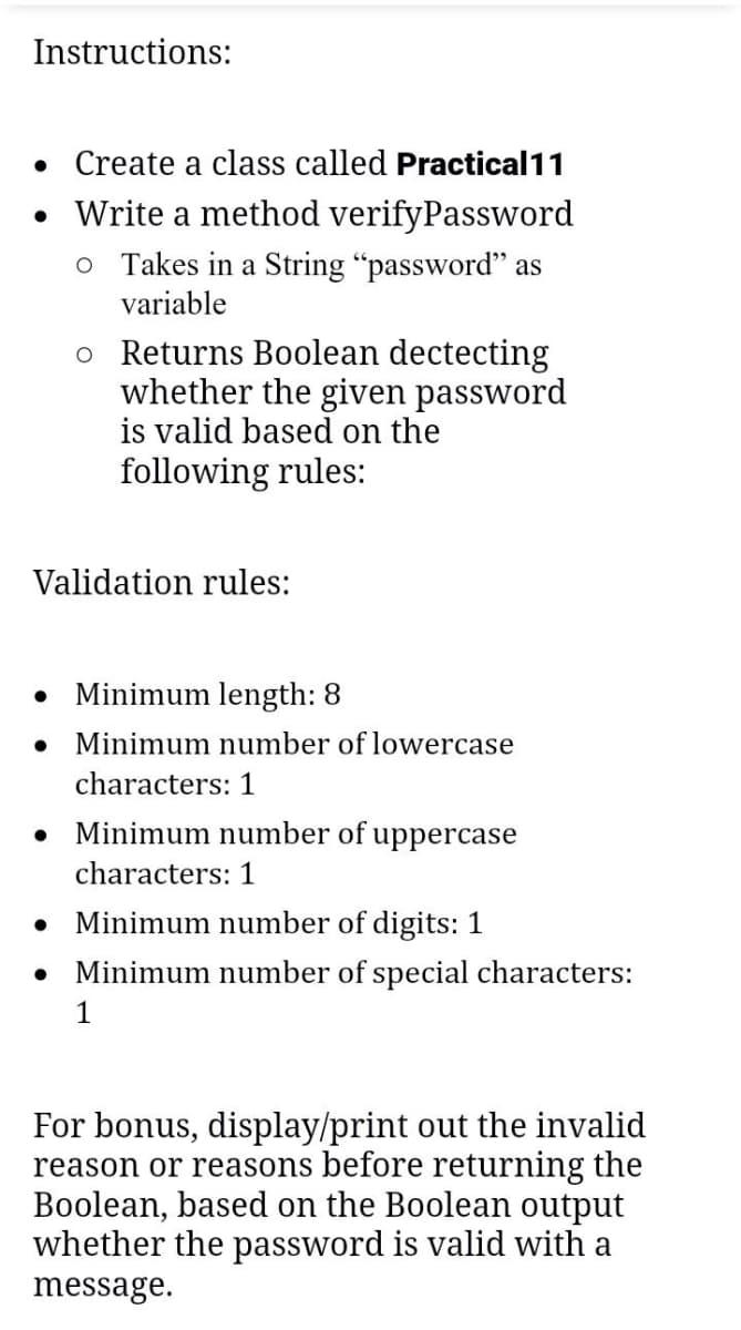 Instructions:
• Create a class called Practical11
• Write a method verifyPassword
o Takes in a String "password" as
variable
Validation rules:
●
●
●
o Returns Boolean dectecting
whether the given password
is valid based on the
following rules:
●
Minimum length: 8
Minimum number of lowercase
characters: 1
Minimum number of uppercase
characters: 1
Minimum number of digits: 1
Minimum number of special characters:
1
For bonus, display/print out the invalid
reason or reasons before returning the
Boolean, based on the Boolean output
whether the password is valid with a
message.