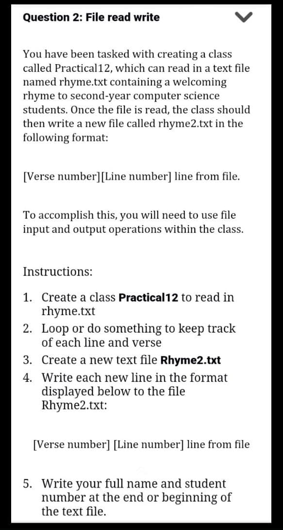 Question 2: File read write
You have been tasked with creating a class
called Practical12, which can read in a text file
named rhyme.txt containing a welcoming
rhyme to second-year computer science
students. Once the file is read, the class should
then write a new file called rhyme2.txt in the
following format:
[Verse number] [Line number] line from file.
To accomplish this, you will need to use file
input and output operations within the class.
Instructions:
1. Create a class Practical12 to read in
rhyme.txt
2. Loop or do something to keep track
of each line and verse
3.
Create a new text file Rhyme2.txt
4. Write each new line in the format
displayed below to the file
Rhyme2.txt:
[Verse number] [Line number] line from file
5. Write your full name and student
number at the end or beginning of
the text file.