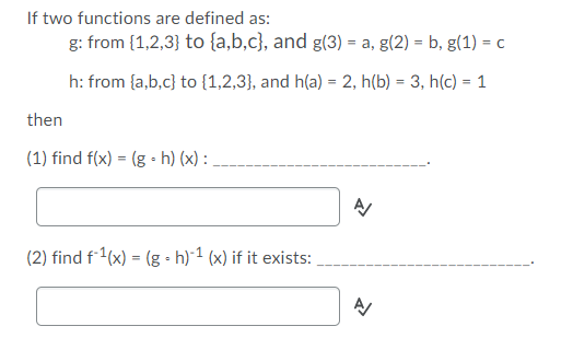 If two functions are defined as:
g: from {1,2,3} to {a,b,c}, and g(3) = a, g(2) = b, g(1) = c
h: from {a,b,c} to {1,2,3}, and h(a) = 2, h(b) = 3, h(c) = 1
%3!
then
(1) find f(x) = (g • h) (x) :
(2) find f1(x) = (g • h) 1 (x) if it exists:
