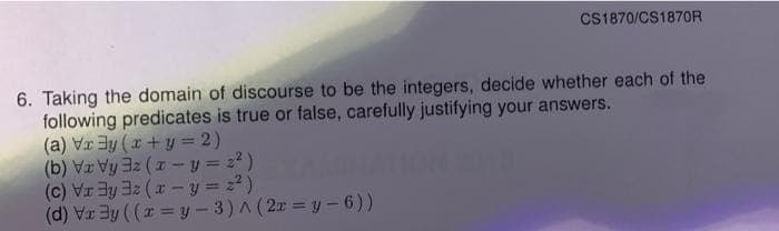 CS1870/CS1870R
6. Taking the domain of discourse to be the integers, decide whether each of the
following predicates is true or false, carefully justifying your answers.
(a) Vr ay (r+ y = 2)
(b) Vr Vy 3z (1 - y = 2?)
(d) V3y (( = y - 3) A (2r = y-6))
( = fh - x) ZEREIA ())
