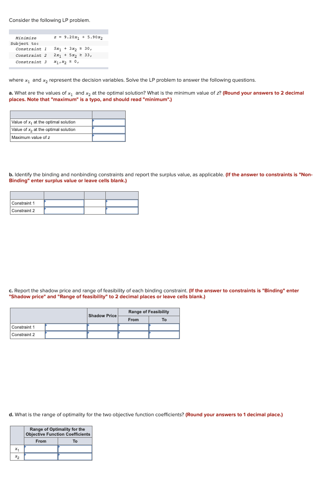 Consider the following LP problem.
z - 9.20x + 5.90x2
Mininize
Subject to:
5x1 + 3x2 2 30,
2x, + 5x2 2 33,
Constraint 1
Constraint 2
Constraint 3
X1, X2 0,
where x and x2 represent the decision variables. Solve the LP problem to answer the following questions.
a. What are the values of x, and x, at the optimal solution? What is the minimum value of z? (Round your answers to 2 decimal
places. Note that "maximum" is a typo, and should read "minimum".)
Value of x, at the optimal solution
Value of x, at the optimal solution
Maximum value of z
b. Identify the binding and nonbinding constraints and report the surplus value, as applicable. (If the answer to constraints is "Non-
Binding" enter surplus value or leave cells blank.)
Constraint 1
Constraint 2
c. Report the shadow price and range of feasibility of each binding constraint. (If the answer to constraints is "Binding" enter
"Shadow price" and "Range of feasibility" to 2 decimal places
leave cells blank.)
Range of Feasibility
Shadow Price
From
To
Constraint 1
Constraint 2
d. What is the range of optimality for the two objective function coefficients? (Round your answers to 1 decimal place.)
Range of Optimality for the
Objective Function Coefficients
From
To
X2
