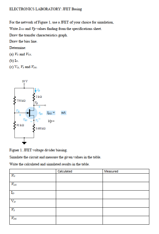 ELECTRONICS LABORATORY: JFET Basing
For the network of Figure 1, use a JFET of your choice for simulation,
Write Inss and Vp values finding from the specifications sheet.
Draw the transfer characteristics graph.
Draw the bias line.
Determine:
(a) VG and Vas.
(b) In.
(c) Va, Vs and Vos.
18 V
2 k2
750 k2
Vos Ioss =
V'as
Vp=
91 ka
0.68 k2
Figuer 1. JFET voltage divider biasing.
Simulate the circuit and measure the given values in the table.
Write the calculated and simulated results in the table.
Calculated
Measured
VG
VGs
ID
Vp
Vs
Vos
