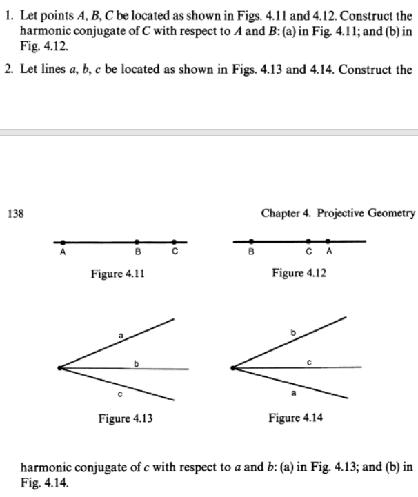 1. Let points A, B, C be located as shown in Figs. 4.11 and 4.12. Construct the
harmonic conjugate of C with respect to A and B: (a) in Fig. 4.11; and (b) in
Fig. 4.12.
2. Let lines a, b, c be located as shown in Figs. 4.13 and 4.14. Construct the
138
Chapter 4. Projective Geometry
в
в
CA
Figure 4.11
Figure 4.12
Figure 4.13
Figure 4.14
harmonic conjugate of c with respect to a and b: (a) in Fig. 4.13; and (b) in
Fig. 4.14.
