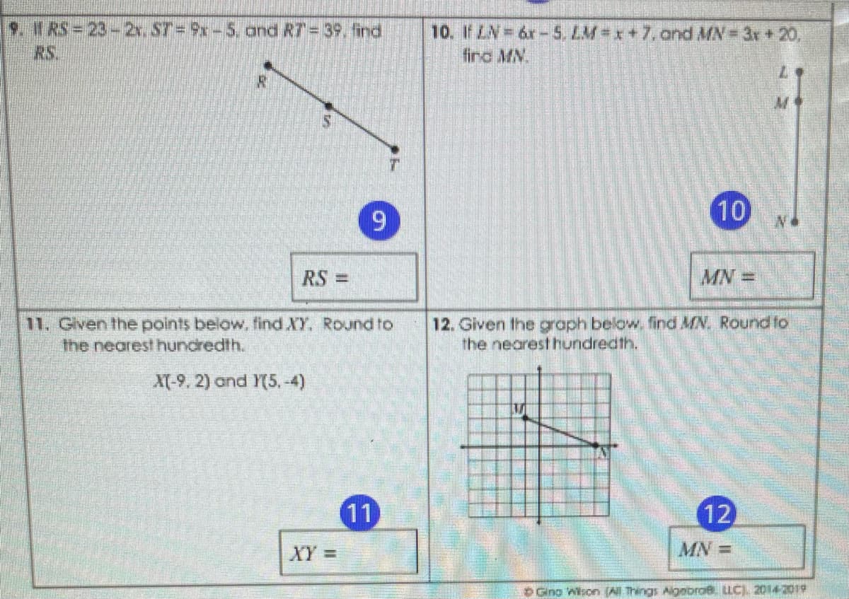 9. f RS= 23-2x. S7=9x-5, and R7= 39, find
RS.
10. If LN=6r-S LM=x+7.and MN 3x+20,
finc MN.
6.
10
RS =
MN =
%3D
11. Gven the points below, find XY. Round to
the nearest hundredth.
12. Given the graph below. find N. Rournndto
he nearest hundrecth.
X(-9, 2) and Y(5, -4)
11
12
XY%=
MN =
DGina Wison (All Things AigeoroB. LLC). 20142019
