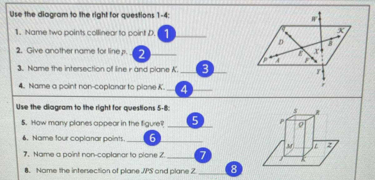Use the diagram to the right for questions 1-4:
1. Name two points collinear to point Z.1
2. Give another name for line p.
2
3. Name the intersection of line r and plane K.
4. Name a point non-coplanar to plane K.
4
Use the diagram to the right for questions 5-8:
5. How many planes appear in the figure?
6. Name four coplanar points.
7. Name a point non-coplanar to plane 2.
7
8. Name the intersection of plane JPS ond plane Z.
8
