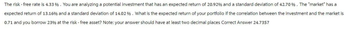 The risk-free rate is 4.33 %. You are analyzing a potential investment that has an expected return of 20.92% and a standard deviation of 42.70 %. The "market" has a
expected return of 13.16% and a standard deviation of 14.02 %. What is the expected return of your portfolio if the correlation between the investment and the market is
0.71 and you borrow 23% at the risk-free asset? Note: your answer should have at least two decimal places Correct Answer 24.7357