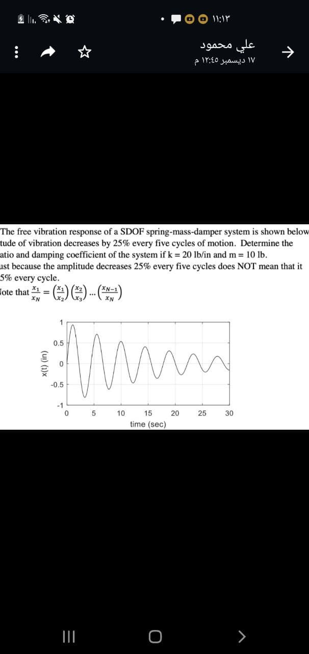 علي محمود
۱۷ ديسمبر ۱۲:۵ م
The free vibration response of a SDOF spring-mass-damper system is shown below
tude of vibration decreases by 25% every five cycles of motion. Determine the
atio and damping coefficient of the system if k = 20 lb/in and m 10 lb.
ust because the amplitude decreases 25% every five cycles does NOT mean that it
5% every cycle.
Hote that = -.()
X1
XN
XN
1
0.5
-0.5
-1
5
10
15
20
25
30
time (sec)
>
个
