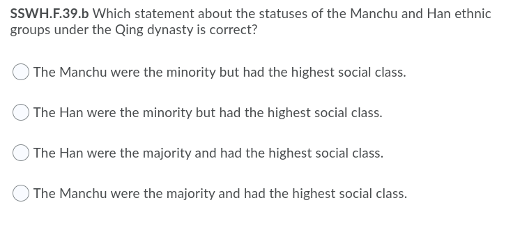 SSWH.F.39.b Which statement about the statuses of the Manchu and Han ethnic
groups under the Qing dynasty is correct?
) The Manchu were the minority but had the highest social class.
O The Han were the minority but had the highest social class.
) The Han were the majority and had the highest social class.
) The Manchu were the majority and had the highest social class.
