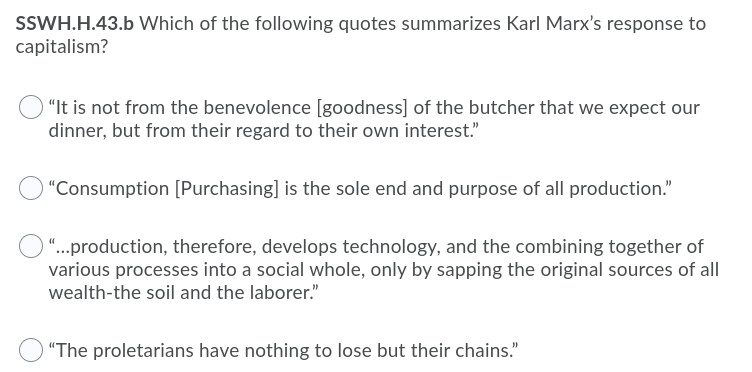 SSWH.H.43.b Which of the following quotes summarizes Karl Marx's response to
capitalism?
"It is not from the benevolence [goodness] of the butcher that we expect our
dinner, but from their regard to their own interest."
"Consumption [Purchasing] is the sole end and purpose of all production."
O “...production, therefore, develops technology, and the combining together of
various processes into a social whole, only by sapping the original sources of all
wealth-the soil and the laborer."
"The proletarians have nothing to lose but their chains."
