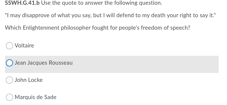 SSWH.G.41.b Use the quote to answer the following question.
"I may disapprove of what you say, but I will defend to my death your right to say it."
Which Enlightenment philosopher fought for people's freedom of speech?
Voltaire
Jean Jacques Rousseau
John Locke
Marquis de Sade
