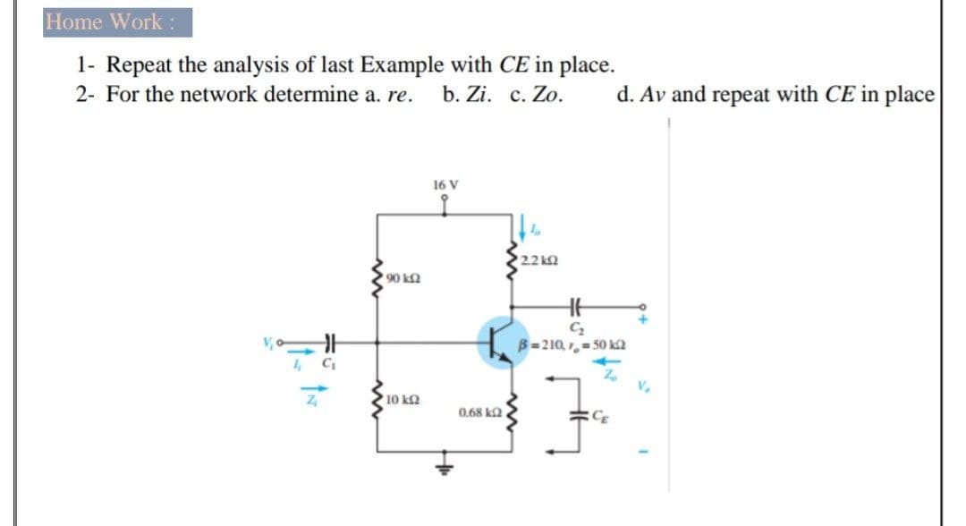 Home Work:
1- Repeat the analysis of last Example with CE in place.
2- For the network determine a. re.
b. Zi. c. Zo.
d. Av and repeat with CE in place
16 V
2.2 k2
+
B=210, ,= 50 ka
V.
10 kQ
0.68 ka
