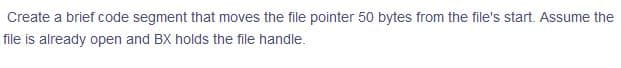 Create a brief code segment that moves the file pointer 50 bytes from the file's start. Assume the
file is already open and BX holds the file handle.
