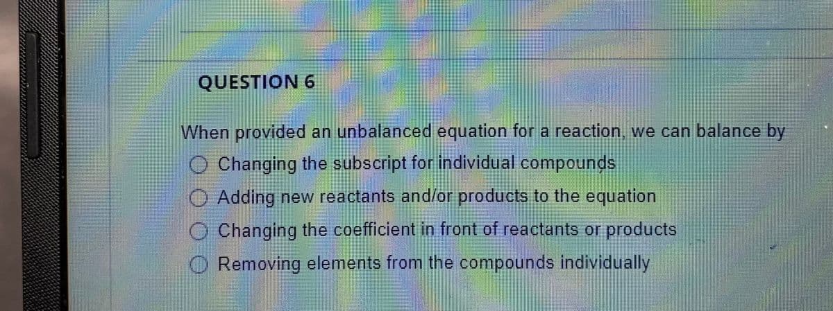 QUESTION 6
When provided an unbalanced equation for a reaction, we can balance by
O Changing the subscript for individual compounds
O Adding new reactants and/or products to the equation
O Changing the coefficient in front of reactants or products
O Removing elements from the compounds individually
