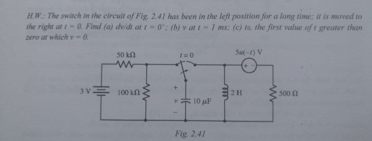 H.W.: The switch in the circuit of Fig. 2.41 has been in the left position for a long time; it is moved to
the right at t =0. Find (a) dv/dt at t = 0*; (b) v at t = 1 ms; (c) to, the first value of t greater than
zero at whichv3D0.
50 kN
Su(-1) V
3V = 100 k2
2 H
500 N
v 10 µF
Fig. 2.41
