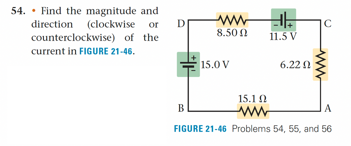 54. Find the magnitude and
●
direction (clockwise or D
counterclockwise) of the
current in FIGURE 21-46.
www
8.50 Ω
15.0 V
+
11.5 V
6.22 Ω
C
15.1 Ω
B
www
A
FIGURE 21-46 Problems 54, 55, and 56