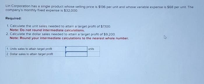 Lin Corporation has a single product whose selling price is $136 per unit and whose variable expense is $68 per unit. The
company's monthly fixed expense is $32,000.
Required:
1. Calculate the unit sales needed to attain a target profit of $7,100.
Note: Do not round intermediate calculations.
2. Calculate the dollar sales needed to attain a target profit of $9,200.
Note: Round your intermediate calculations to the nearest whole number.
1. Units sales to attain target profit
2. Dollar sales to attain target profit
units