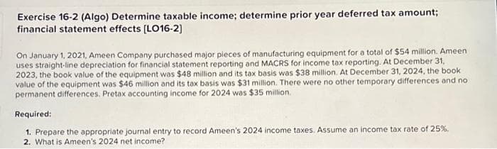 Exercise 16-2 (Algo) Determine taxable income; determine prior year deferred tax amount;
financial statement effects [LO16-2]
On January 1, 2021, Ameen Company purchased major pieces of manufacturing equipment for a total of $54 million. Ameen
uses straight-line depreciation for financial statement reporting and MACRS for income tax reporting. At December 31,
2023, the book value of the equipment was $48 million and its tax basis was $38 million. At December 31, 2024, the book
value of the equipment was $46 million and its tax basis was $31 million. There were no other temporary differences and no
permanent differences. Pretax accounting income for 2024 was $35 million.
Required:
1. Prepare the appropriate journal entry to record Ameen's 2024 income taxes. Assume an income tax rate of 25%,
2. What is Ameen's 2024 net income?