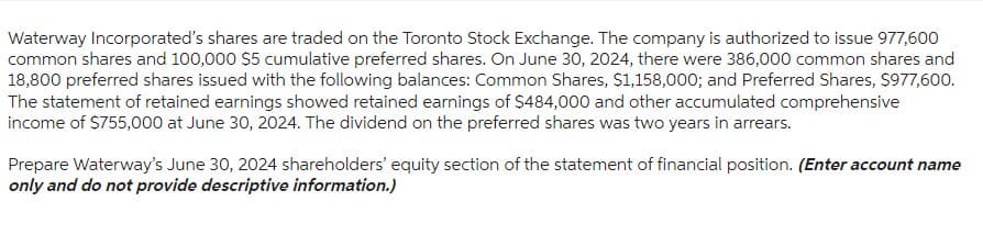 Waterway Incorporated's shares are traded on the Toronto Stock Exchange. The company is authorized to issue 977,600
common shares and 100,000 $5 cumulative preferred shares. On June 30, 2024, there were 386,000 common shares and
18,800 preferred shares issued with the following balances: Common Shares, $1,158,000; and Preferred Shares, $977,600.
The statement of retained earnings showed retained earnings of $484,000 and other accumulated comprehensive
income of $755,000 at June 30, 2024. The dividend on the preferred shares was two years in arrears.
Prepare Waterway's June 30, 2024 shareholders' equity section of the statement of financial position. (Enter account name
only and do not provide descriptive information.)