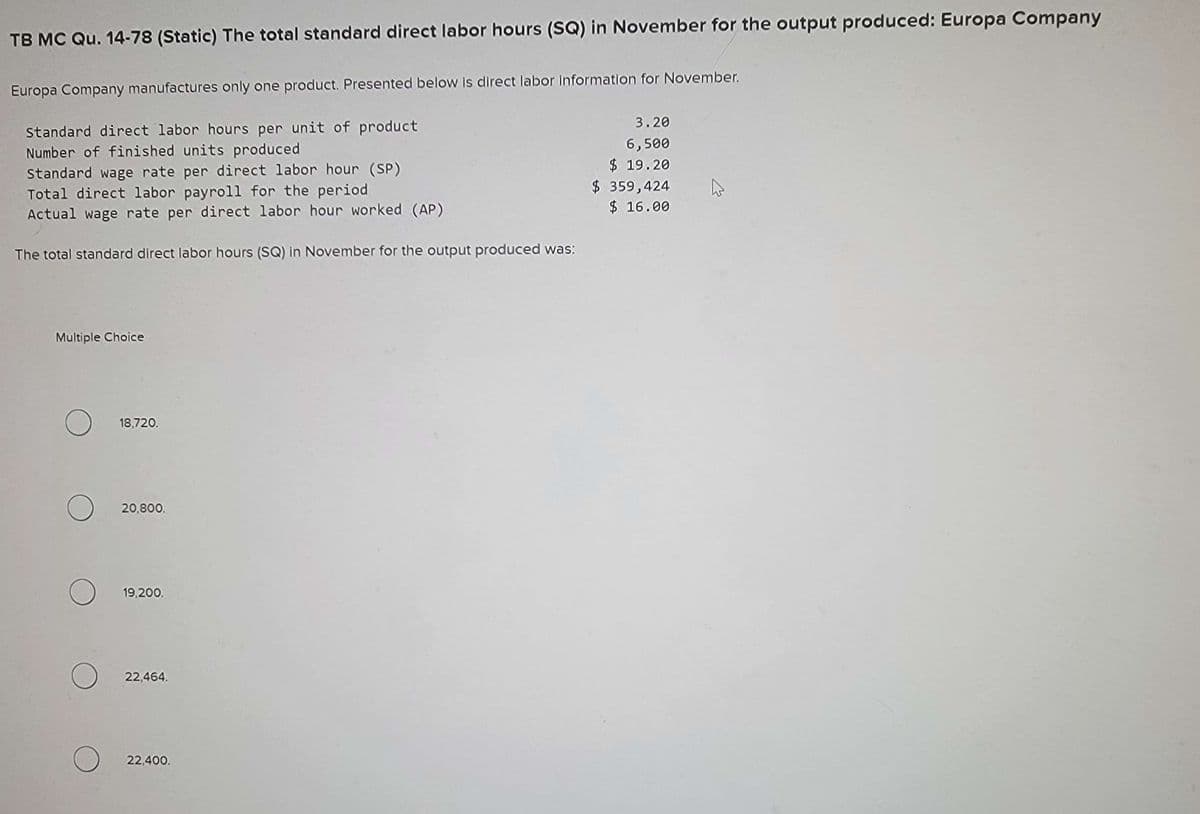 TB MC Qu. 14-78 (Static) The total standard direct labor hours (SQ) in November for the output produced: Europa Company
Europa Company manufactures only one product. Presented below is direct labor information for November.
Standard direct labor hours per unit of product
Number of finished units produced
Standard wage rate per direct labor hour (SP)
Total direct labor payroll for the period.
Actual wage rate per direct labor hour worked (AP)
The total standard direct labor hours (SQ) in November for the output produced was:
Multiple Choice
O
O
O
18,720.
20,800.
19,200.
O 22,464.
22,400.
3.20
6,500
$19.20
$ 359,424
$ 16.00