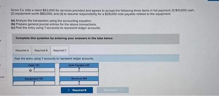 k
nces
Groro Co.bills a client $62,000 for services provided and agrees to accept the following three items in full payment: (1) $10,000 cash,
(2) equipment worth $80,000, and (3) to assume responsibility for a $28,000 note payable related to the equipment.
(a) Analyze the transaction using the accounting equation.
(b) Prepare general journal entries for the above transactions.
(c) Post the entry using T-accounts to represent ledger accounts.
Complete this question by entering your answers in the tabs below.
Required A Required B Required C
Post the entry using T-accounts to represent ledger accounts.
Note Payable 245
Cash 101
Equipment 167.
Revenue 404
< Required B
Required C