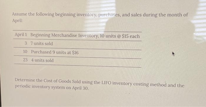 Assume the following beginning inventory, purchases, and sales during the month of
April:
April 1 Beginning Merchandise Inventory, 10 units @ $15 each
3
7 units sold
10
Purchased 9 units at $16
23 4 units sold
Determine the Cost of Goods Sold using the LIFO inventory costing method and the
periodic inventory system on April 30.