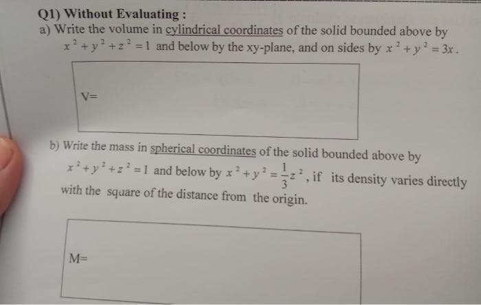 Q1) Without Evaluating:
a) Write the volume in cylindrical coordinates of the solid bounded above by
x + y +z =1 and below by the xy-plane, and on sides by x+y? = 3x.
%3D
V=
b) Write the mass in spherical coordinates of the solid bounded above by
x²+y+z² =1 and below by x + y² ==z², if its density varies directly
2.
%3D
%3D
with the square of the distance from the origin.
M%=
