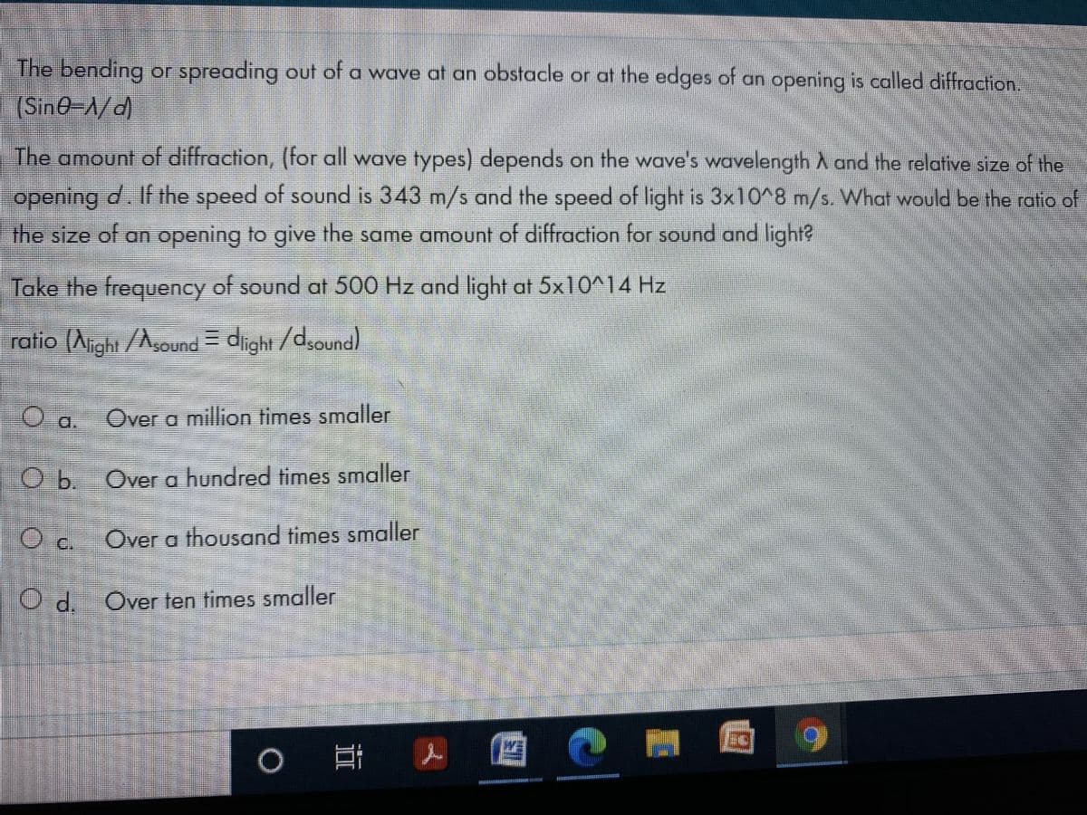 The bending or spreading out of a wave at an obstacle or at the edges of an opening is called diffraction.
(Sin0-1/d
The amount of diffraction, (for all wave types) depends on the wave's wavelength A and the relative size of the
opening d. If the speed of sound is 343 m/s and the speed of light is 3x10^8 m/s. What would be the ratlio of
the size of an opening to give the same amount of diffraction for sound and light?
Take the frequency of sound at 500 Hz and light at 5x10^14 Hz
ratio (Aight /Asound = diight /dsound)
a.
Over a million times smaller
O b. Over a hundred times smaller
Over a thousand times smaller
O c.
O .Over ten times smaller
近
