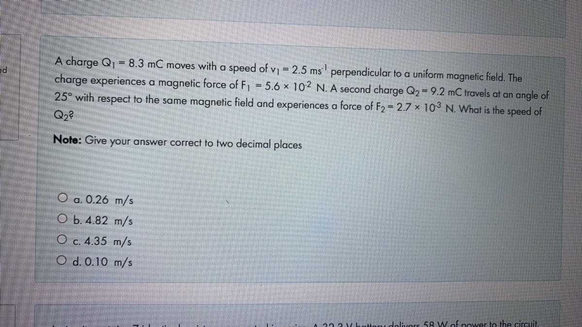 A charge Q = 8.3 mC moves with a speed ofv 2.5 ms perpendicular to a uniform magnetic field. The
charge experiences a magnetic force of F, = 5.6 x 102 N. A second charge Q2 9.2 mC travels at an angle of
25° with respect to the same magnetic field and experiences a force of F2 2.7 × 10 N. What is the speed of
Note: Give your answer correct to two decimal places
O a. 0.26 m/s
O b. 4.82 m/s
O c. 4.35 m/s
O d. 0.10 m/s
23 3 Vhattoni dolivors 58 W.of power to the circuit
