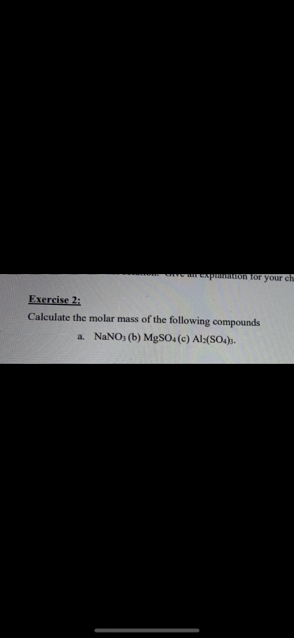 ar expranaton for your ch.
Exercise 2:
Calculate the molar mass of the following compounds
a. NaNO3 (b) MgSO4 (c) Al2(SO4)3.
